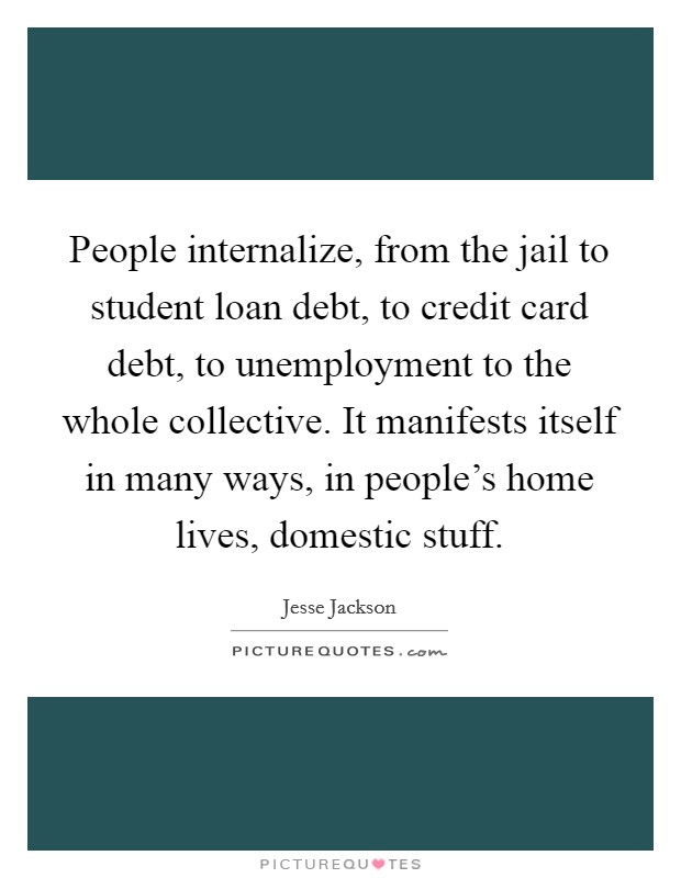 People internalize, from the jail to student loan debt, to credit card debt, to unemployment to the whole collective. It manifests itself in many ways, in people's home lives, domestic stuff. Picture Quote #1