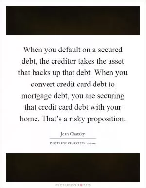 When you default on a secured debt, the creditor takes the asset that backs up that debt. When you convert credit card debt to mortgage debt, you are securing that credit card debt with your home. That’s a risky proposition Picture Quote #1
