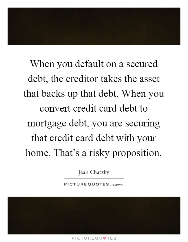 When you default on a secured debt, the creditor takes the asset that backs up that debt. When you convert credit card debt to mortgage debt, you are securing that credit card debt with your home. That's a risky proposition. Picture Quote #1