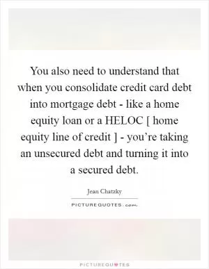 You also need to understand that when you consolidate credit card debt into mortgage debt - like a home equity loan or a HELOC [ home equity line of credit ] - you’re taking an unsecured debt and turning it into a secured debt Picture Quote #1
