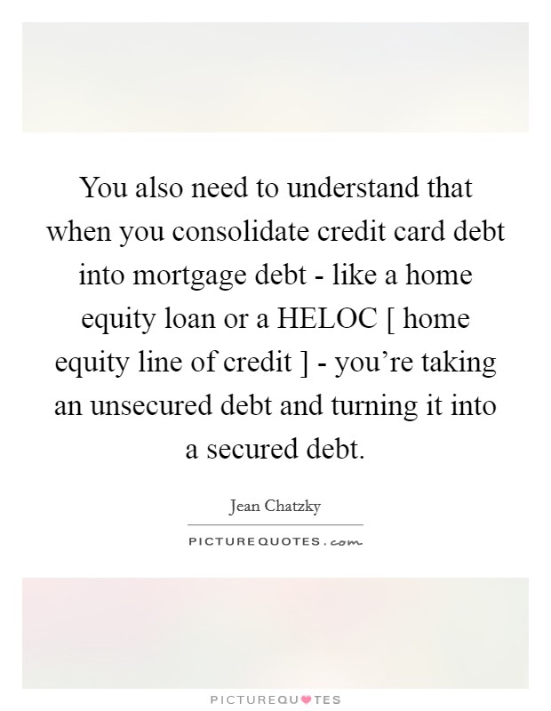 You also need to understand that when you consolidate credit card debt into mortgage debt - like a home equity loan or a HELOC [ home equity line of credit ] - you're taking an unsecured debt and turning it into a secured debt. Picture Quote #1