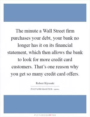 The minute a Wall Street firm purchases your debt, your bank no longer has it on its financial statement, which then allows the bank to look for more credit card customers. That’s one reason why you get so many credit card offers Picture Quote #1