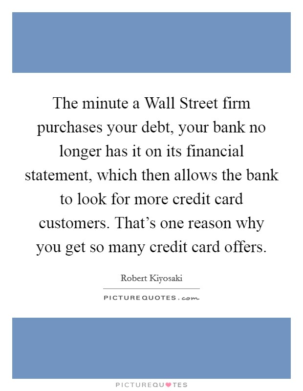 The minute a Wall Street firm purchases your debt, your bank no longer has it on its financial statement, which then allows the bank to look for more credit card customers. That's one reason why you get so many credit card offers. Picture Quote #1