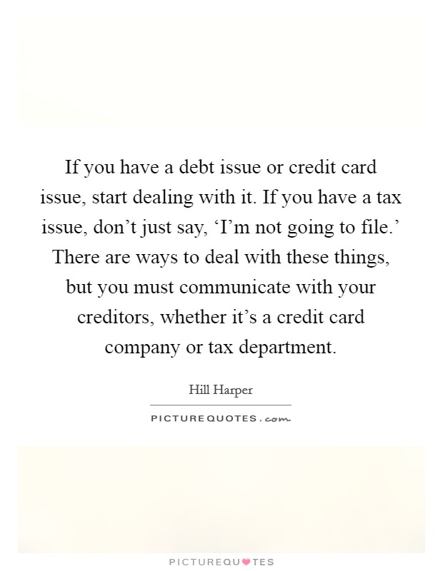 If you have a debt issue or credit card issue, start dealing with it. If you have a tax issue, don't just say, ‘I'm not going to file.' There are ways to deal with these things, but you must communicate with your creditors, whether it's a credit card company or tax department. Picture Quote #1
