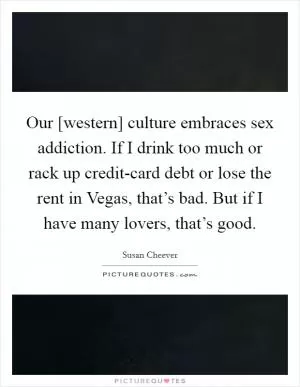 Our [western] culture embraces sex addiction. If I drink too much or rack up credit-card debt or lose the rent in Vegas, that’s bad. But if I have many lovers, that’s good Picture Quote #1