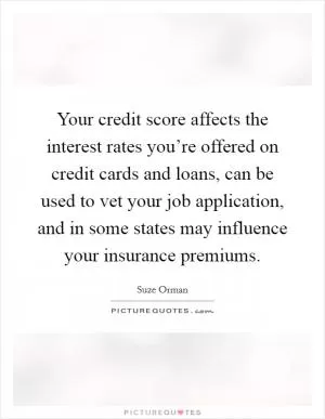 Your credit score affects the interest rates you’re offered on credit cards and loans, can be used to vet your job application, and in some states may influence your insurance premiums Picture Quote #1