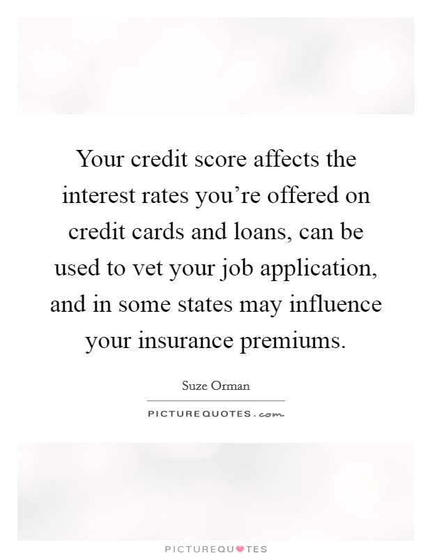 Your credit score affects the interest rates you're offered on credit cards and loans, can be used to vet your job application, and in some states may influence your insurance premiums. Picture Quote #1