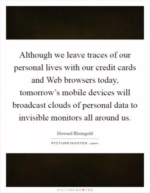 Although we leave traces of our personal lives with our credit cards and Web browsers today, tomorrow’s mobile devices will broadcast clouds of personal data to invisible monitors all around us Picture Quote #1