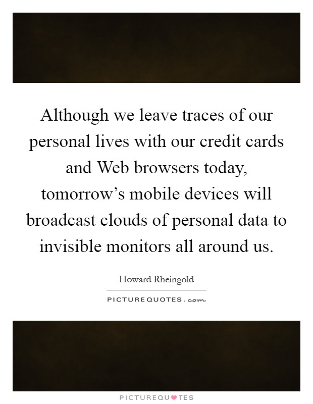 Although we leave traces of our personal lives with our credit cards and Web browsers today, tomorrow's mobile devices will broadcast clouds of personal data to invisible monitors all around us. Picture Quote #1