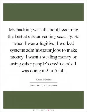 My hacking was all about becoming the best at circumventing security. So when I was a fugitive, I worked systems administrator jobs to make money. I wasn’t stealing money or using other people’s credit cards. I was doing a 9-to-5 job Picture Quote #1
