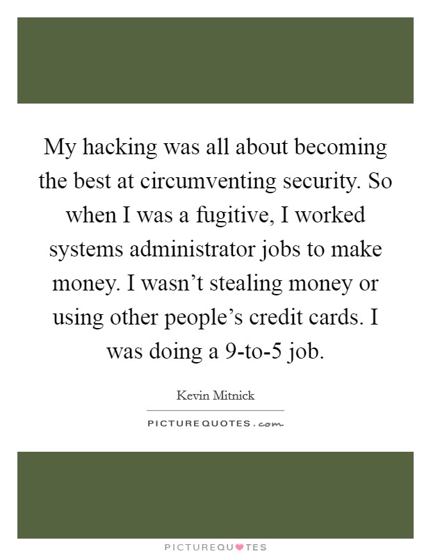 My hacking was all about becoming the best at circumventing security. So when I was a fugitive, I worked systems administrator jobs to make money. I wasn't stealing money or using other people's credit cards. I was doing a 9-to-5 job. Picture Quote #1