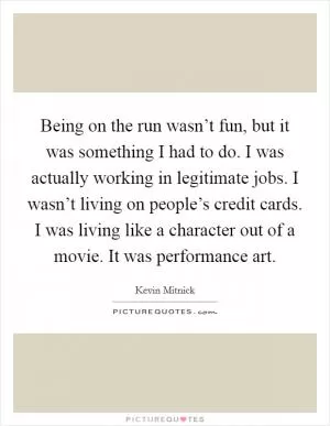 Being on the run wasn’t fun, but it was something I had to do. I was actually working in legitimate jobs. I wasn’t living on people’s credit cards. I was living like a character out of a movie. It was performance art Picture Quote #1