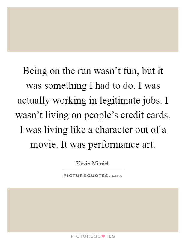 Being on the run wasn't fun, but it was something I had to do. I was actually working in legitimate jobs. I wasn't living on people's credit cards. I was living like a character out of a movie. It was performance art. Picture Quote #1