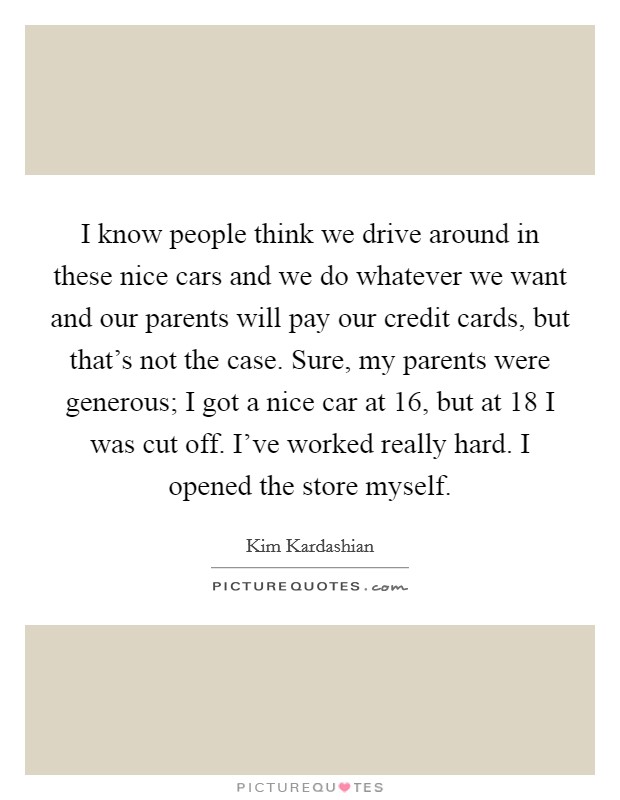 I know people think we drive around in these nice cars and we do whatever we want and our parents will pay our credit cards, but that's not the case. Sure, my parents were generous; I got a nice car at 16, but at 18 I was cut off. I've worked really hard. I opened the store myself. Picture Quote #1