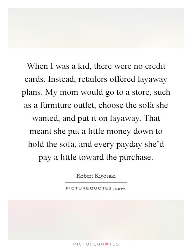 When I was a kid, there were no credit cards. Instead, retailers offered layaway plans. My mom would go to a store, such as a furniture outlet, choose the sofa she wanted, and put it on layaway. That meant she put a little money down to hold the sofa, and every payday she'd pay a little toward the purchase. Picture Quote #1
