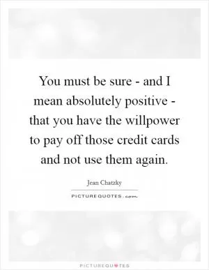 You must be sure - and I mean absolutely positive - that you have the willpower to pay off those credit cards and not use them again Picture Quote #1