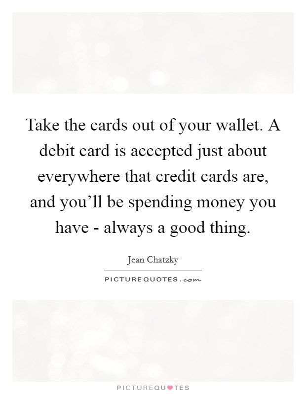 Take the cards out of your wallet. A debit card is accepted just about everywhere that credit cards are, and you'll be spending money you have - always a good thing. Picture Quote #1