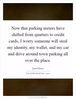 Now that parking meters have shifted from quarters to credit cards, I worry someone will steal my identity, my wallet, and my car and drive around town parking all over the place Picture Quote #1