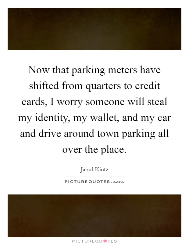 Now that parking meters have shifted from quarters to credit cards, I worry someone will steal my identity, my wallet, and my car and drive around town parking all over the place. Picture Quote #1