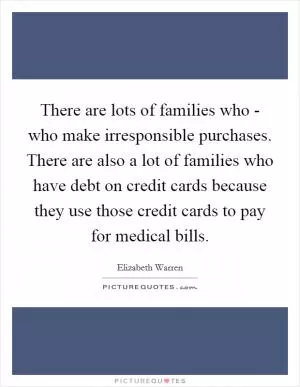 There are lots of families who - who make irresponsible purchases. There are also a lot of families who have debt on credit cards because they use those credit cards to pay for medical bills Picture Quote #1