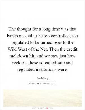 The thought for a long time was that banks needed to be too controlled, too regulated to be turned over to the Wild West of the Net. Then the credit meltdown hit, and we saw just how reckless these so-called safe and regulated institutions were Picture Quote #1