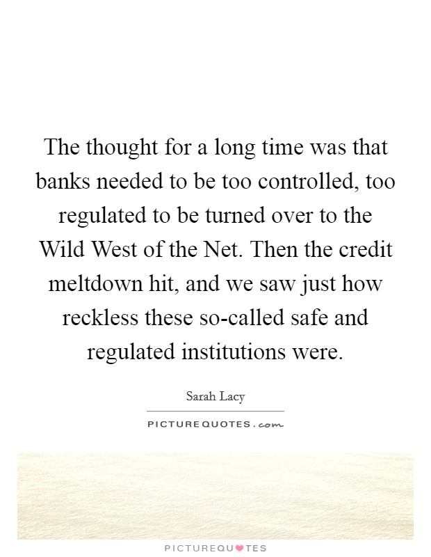 The thought for a long time was that banks needed to be too controlled, too regulated to be turned over to the Wild West of the Net. Then the credit meltdown hit, and we saw just how reckless these so-called safe and regulated institutions were. Picture Quote #1