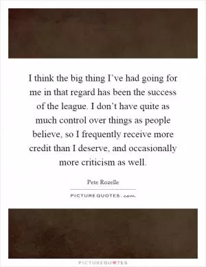 I think the big thing I’ve had going for me in that regard has been the success of the league. I don’t have quite as much control over things as people believe, so I frequently receive more credit than I deserve, and occasionally more criticism as well Picture Quote #1