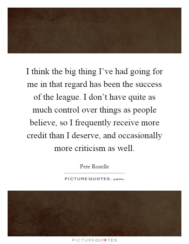 I think the big thing I've had going for me in that regard has been the success of the league. I don't have quite as much control over things as people believe, so I frequently receive more credit than I deserve, and occasionally more criticism as well. Picture Quote #1