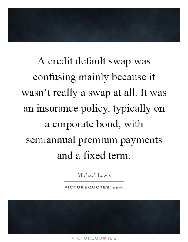 A credit default swap was confusing mainly because it wasn't really a swap at all. It was an insurance policy, typically on a corporate bond, with semiannual premium payments and a fixed term. Picture Quote #1