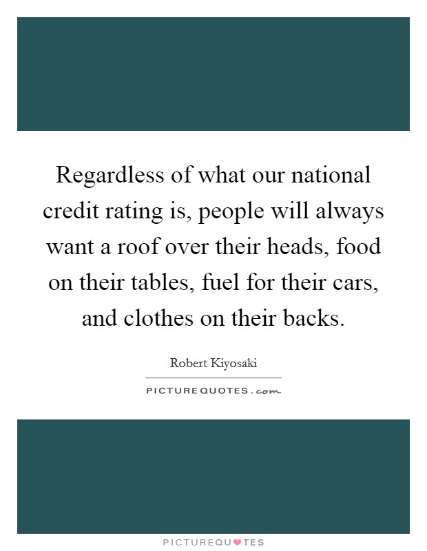 Regardless of what our national credit rating is, people will always want a roof over their heads, food on their tables, fuel for their cars, and clothes on their backs. Picture Quote #1