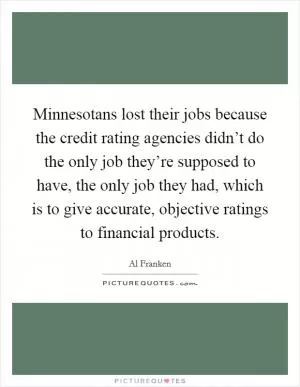 Minnesotans lost their jobs because the credit rating agencies didn’t do the only job they’re supposed to have, the only job they had, which is to give accurate, objective ratings to financial products Picture Quote #1