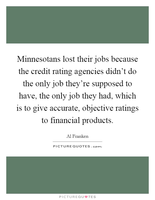 Minnesotans lost their jobs because the credit rating agencies didn't do the only job they're supposed to have, the only job they had, which is to give accurate, objective ratings to financial products. Picture Quote #1
