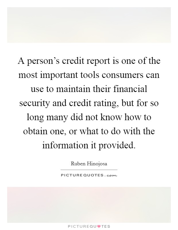 A person's credit report is one of the most important tools consumers can use to maintain their financial security and credit rating, but for so long many did not know how to obtain one, or what to do with the information it provided. Picture Quote #1