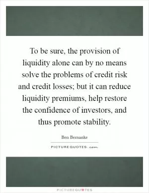 To be sure, the provision of liquidity alone can by no means solve the problems of credit risk and credit losses; but it can reduce liquidity premiums, help restore the confidence of investors, and thus promote stability Picture Quote #1