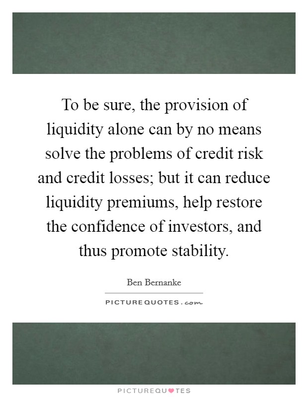 To be sure, the provision of liquidity alone can by no means solve the problems of credit risk and credit losses; but it can reduce liquidity premiums, help restore the confidence of investors, and thus promote stability. Picture Quote #1