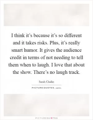 I think it’s because it’s so different and it takes risks. Plus, it’s really smart humor. It gives the audience credit in terms of not needing to tell them when to laugh. I love that about the show. There’s no laugh track Picture Quote #1