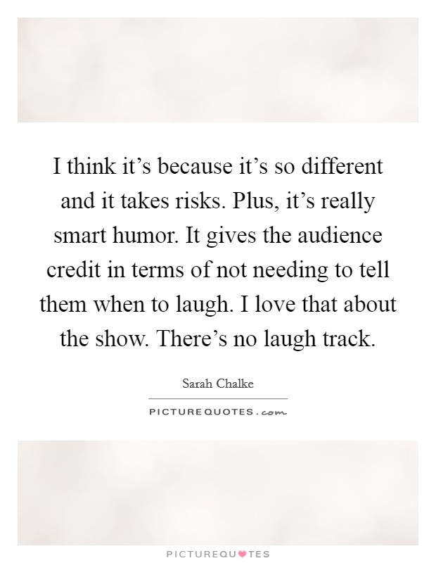 I think it's because it's so different and it takes risks. Plus, it's really smart humor. It gives the audience credit in terms of not needing to tell them when to laugh. I love that about the show. There's no laugh track. Picture Quote #1