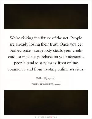 We’re risking the future of the net. People are already losing their trust. Once you get burned once - somebody steals your credit card, or makes a purchase on your account - people tend to stay away from online commerce and from trusting online services Picture Quote #1