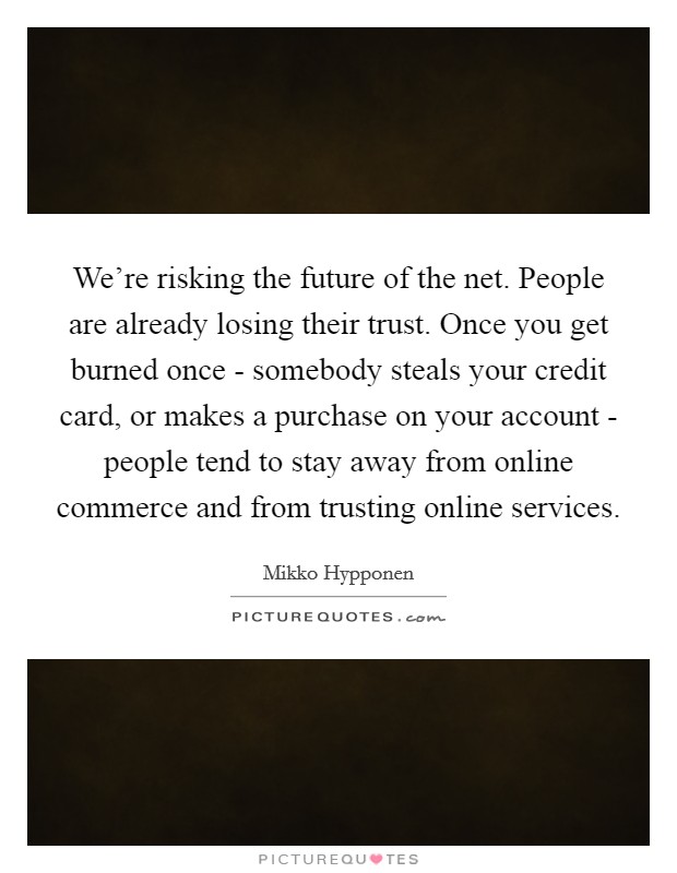 We're risking the future of the net. People are already losing their trust. Once you get burned once - somebody steals your credit card, or makes a purchase on your account - people tend to stay away from online commerce and from trusting online services. Picture Quote #1