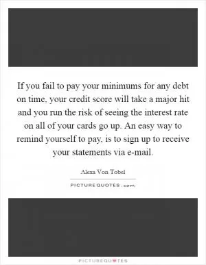 If you fail to pay your minimums for any debt on time, your credit score will take a major hit and you run the risk of seeing the interest rate on all of your cards go up. An easy way to remind yourself to pay, is to sign up to receive your statements via e-mail Picture Quote #1