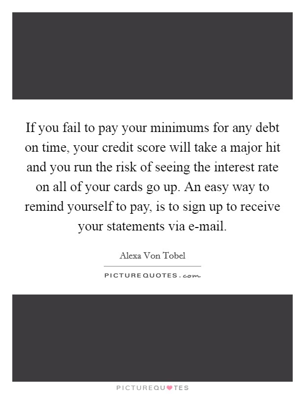 If you fail to pay your minimums for any debt on time, your credit score will take a major hit and you run the risk of seeing the interest rate on all of your cards go up. An easy way to remind yourself to pay, is to sign up to receive your statements via e-mail. Picture Quote #1