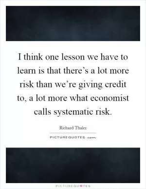 I think one lesson we have to learn is that there’s a lot more risk than we’re giving credit to, a lot more what economist calls systematic risk Picture Quote #1