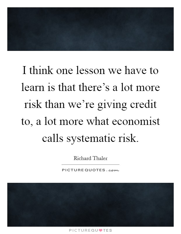 I think one lesson we have to learn is that there's a lot more risk than we're giving credit to, a lot more what economist calls systematic risk. Picture Quote #1