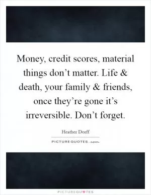 Money, credit scores, material things don’t matter. Life and death, your family and friends, once they’re gone it’s irreversible. Don’t forget Picture Quote #1