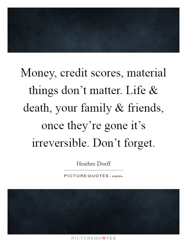 Money, credit scores, material things don't matter. Life and death, your family and friends, once they're gone it's irreversible. Don't forget. Picture Quote #1