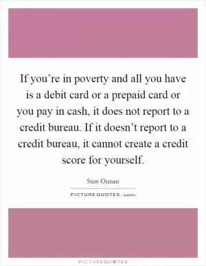 If you’re in poverty and all you have is a debit card or a prepaid card or you pay in cash, it does not report to a credit bureau. If it doesn’t report to a credit bureau, it cannot create a credit score for yourself Picture Quote #1