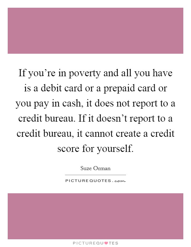 If you're in poverty and all you have is a debit card or a prepaid card or you pay in cash, it does not report to a credit bureau. If it doesn't report to a credit bureau, it cannot create a credit score for yourself. Picture Quote #1
