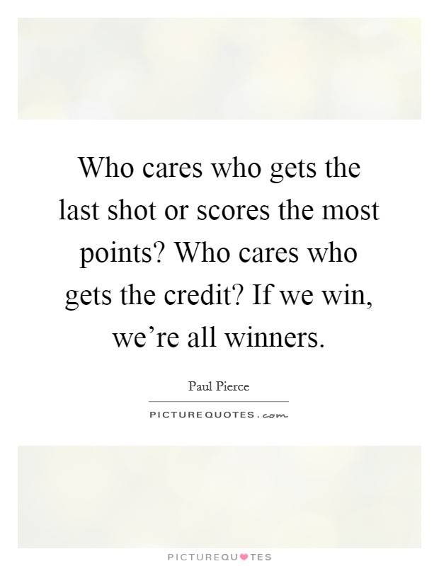 Who cares who gets the last shot or scores the most points? Who cares who gets the credit? If we win, we're all winners. Picture Quote #1