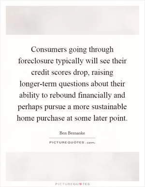 Consumers going through foreclosure typically will see their credit scores drop, raising longer-term questions about their ability to rebound financially and perhaps pursue a more sustainable home purchase at some later point Picture Quote #1