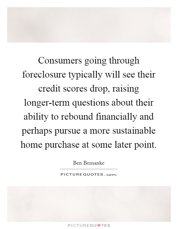 Consumers going through foreclosure typically will see their credit scores drop, raising longer-term questions about their ability to rebound financially and perhaps pursue a more sustainable home purchase at some later point. Picture Quote #1